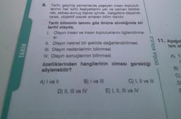 TARIH
8.
Tarih; geçmiş zamanlarda yaşayan insan topluluk-
larının her türlü faaliyetlerini yer ve zaman bildire-
rek, sebep-sonuç ilişkisi içinde, belgelere dayandı-
rarak, objektif olarak anlatan bilim dalıdır.
Tarih biliminin tanımı göz önüne alındığında bir
tarihi olayda,
1. Olayın insan ve insan topluluklarını ilgilendirme-
si
II. Olayın nesnel bir şeklide değerlendirilmesi
III. Olayın nedenlerinin bilinmesi
IV. Olayın sonuçlarının bilinmesi
özelliklerinden hangilerinin olması gerektiği
söylenebilir?
A) I ve Il
B) I ve III
D) II, III ve IV
DOĞA KOLEJİ
C) I, II ve III
E) I, II, III ve IV
11. Aşağıd
lem ol
A) T:
r
B)
BODE
C)