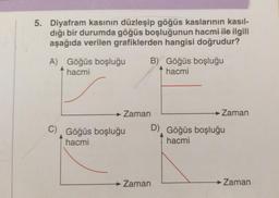 5. Diyafram kasının düzleşip göğüs kaslarının kasıl-
dığı bir durumda göğüs boşluğunun hacmi ile ilgili
aşağıda verilen grafiklerden hangisi doğrudur?
A) Göğüs boşluğu
hacmi
B) Göğüs boşluğu
hacmi
→ Zaman
C) Göğüs boşluğu D) Göğüs boşluğu
hacmi
hacmi
→ Zaman
→ Zaman
→ Zaman