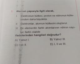 6. Atomun yapısıyla ilgili olarak,
1. Elektronun kütlesi, proton ve nötronun kütle-
sinden daha büyüktür.
II. Elektronlar, atomun kütlesini oluşturur.
III. Bir elementin farklı atomlarının nötron sayı-
ları farklı olabilir.
ifadelerinden hangileri doğrudur?
A) Yalnız I.
C) I ve II.
B) Yalnız III.
D) I, II ve III.