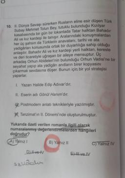 O
10. II. Dünya Savaşı sürerken Rusların eline esir düşen Türk
Subay Mehmet Tolun Bey, tutuklu bulunduğu Kızılyar
kasabasında bir gün bir lokantada Tatar halktan Bahadır
Ali ve kız kardeşi ile tanışır. Aralarındaki konuşmalardan
her üç şahsın da Türklerin anavatanı, tarihi ve ata
yadigârları konusunda ortak bir duyarlılığa sahip olduğu
anlaşılır. Bahadır Ali ve kız kardeşi yerli halktan, kereste
ve deri ticaretiyle uğraşan bir aileye mensuptur. Üç
arkadaş Orhun Abideleri'nin bulunduğu Orhun Vadisi'ne bir
seyahat yapıp ata yadigârı anıtların birer kopyasını
çıkarmak sevdasına düşer. Bunun için bir yol stratejisi
yaparlar.
I. Yazarı Halide Edip Adıvar'dır.
II. Eserin adı Gönül Hanım'dır.
Postmodern anlatı teknikleriyle yazılmıştır.
W. Tanzimat'ın II. Dönemi'nde oluşturulmuştur.
Yukarıda özeti verilen romanla ilgili olarak
numaralanmış değerlendirmelerden hangileri
doğrudur?
A) Yalnız I
D) Il ve IV
savdolin
B) Yalnız II
E) III ve IV
C) Yalnız IV