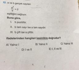 12. a ve b gerçek sayıları
a²
b
eşitliğini sağlıyor.
Buna göre,
= 2
1.
b pozitiftir.
II. b tam sayı ise a tam sayıdır.
III. b çift ise a çifttir.
ifadelerinden hangileri kesinlikle doğrudur?
A) Yalnız I
B) Yalnız II
D) I ve II
C
C) Yalnız III
E) I, II ve III