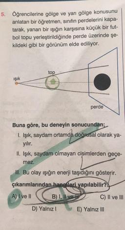 5. Öğrencilerine gölge ve yarı gölge konusunu
anlatan bir öğretmen, sınıfın perdelerini kapa-
tarak, yanan bir ışığın karşısına küçük bir fut-
bol topu yerleştirildiğinde perde üzerinde şe-
kildeki gibi bir görünüm elde ediliyor.
ışık
top
perde
Buna göre, bu deneyin sonucundan;
I. Işık, saydam ortamda doğrusal olarak ya-
yılır.
II. Işık, saydam olmayan cisimlerden geçe-
mez.
III. Bu olay işığın enerji taşıdığını gösterir.
çıkarımlarından hangileri yapılabilir?
A) I ve II
B) I, II ve
D) Yalnız I
E) Yalnız III
Il ve III