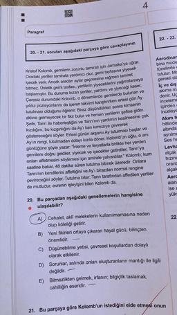 Paragraf
4
20. - 21. soruları aşağıdaki parçaya göre cevaplayınız.
Kristof Kolomb, gemilerin zorunlu tamiratı için Jamaika'ya uğrar.
Oradaki yerliler tamirata yardımcı olur, gemi tayfasına yiyecek
içecek verir. Ancak aradan aylar geçmesine rağmen tamirat
bitmez. Üstelik gemi tayfası, yerlilerin yiyeceklerini yağmalamaya
başlamıştır. Bu duruma kızan yerliler, yardımı ve yiyeceği keser.
Çaresiz durumdaki Kolomb, o dönemlerde gemilerde bulunan ve
yıldız pozisyonlarını da içeren takvimi karıştırırken ertesi gün Ay
tutulması olduğunu öğrenir. Biraz düşündükten sonra kimsenin
aklına gelmeyecek bir fikir bulur ve hemen yerlilerin şefine gider.
Şefe, Tanrı ile haberleştiğini ve Tanrı'nın yardımın kesilmesine çok
kızdığını, bu kızgınlığını da Ay'ı kan kırmızıya çevirerek
göstereceğini söyler. Ertesi günün akşamı Ay tutulması başlar ve
Ay'ın rengi, tutulmadan dolayı kızıla döner. Kolomb'un oğlu, o anı
günlüğüne şöyle yazar: "İnleme ve feryatlarla birlikte her yerden
gemilere doğru geldiler, yiyecek ve içecekler getirdiler, Tanrı'ya
onları affetmesini söylemesi için amirale yalvardılar." Kolomb; kum
saatine bakar, 48 dakika süren tutulma bitmek üzeredir. Onlara
Tanrı'nın kendilerini affettiğini ve Ay'ı birazdan normal rengine
çevireceğini söyler. Tutulma biter; Tanrı tarafından affedilen yerliler
de mutludur, evrenin işleyişini bilen Kolomb da.
20. Bu parçadan aşağıdaki genellemelerin hangisine
ulaşılabilir?
A) Cehalet, aklî melekelerin kullanılmamasına neden
olup köleliği getirir.
B) Yeni fikirleri ortaya çıkaran hayal gücü, bilinçten
önemlidir.
C) Düşünebilme yetisi, çevresel koşullardan dolaylı
olarak etkilenir.
D) Sorunlar, aslında onları oluşturanların mantığı ile ilgili
değildir.
E) Bilmezlikten gelmek, irfanın; bilgiçlik taslamak,
cahilliğin eseridir.
22.-23.
Aerodinam
bina mode
tünelinde c
tutulur. Mc
gerekli dü
İç ve dış
akıma ma
denir. Uç
inceleme
içinden
inceleye
Akım h
hâlinde
altında
ayrılmı
Ses hi
Levha
alçak
hızını
orant
alçak
21. Bu parçaya göre Kolomb'un istediğini elde etmesi onun
Aero
alan
ise a
yüks
22.