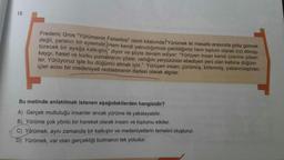 13.
Frederic Gros "Yürümenin Felsefesi" isimli kitabında Yürümek iki mesafe arasında gidip gelmek
değil, yaratıcı bir eylemdir. Hem kendi yalnızlığımıza çekildiğimiz hem toplum olarak bizi dönüş-
türecek bir ayağa kalkıştır" diyor
kaygı, haset ve korku yumaklarını çözer, varlığını yeryüzünün ebediyen yeni olan kalbine düğüm-
şöyle devam ediyor: "Yürüyen insan kendi üzerine çöken
ler. Yürüyoruz işte bu düğümü atmak için." Yürüyen insan; çürümüş, kirlenmiş, yabancılaştıran,
içler acısı bir medeniyeti reddetmenin ifadesi olarak algılar.
Bu metinde anlatılmak istenen aşağıdakilerden hangisidir?
A) Gerçek mutluluğu insanlar ancak yürüme ile yakalayabilir.
B) Yürüme çok yönlü bir hareket olarak insanı ve toplumu etkiler.
C) Yürümek, aynı zamanda bir kalkıştır ve medeniyetlerin temelini oluşturur.
D) Yürümek, var olan gerçekliği bulmanın tek yoludur.