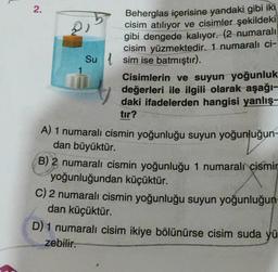 2.
2)
Su
Beherglas içerisine yandaki gibi iki
cisim atılıyor ve cisimler şekildeki
gibi dengede kalıyor. (2 numaralı
cisim yüzmektedir. 1 numaralı ci-
sim ise batmıştır).
Cisimlerin ve suyun yoğunluk
değerleri ile ilgili olarak aşağı-
daki ifadelerden hangisi yanlış-
tır?
A) 1 numaralı cismin yoğunluğu suyun yoğunluğun-
dan büyüktür.
B) 2 numaralı cismin yoğunluğu 1 numaralı cismin
yoğunluğundan küçüktür.
C) 2 numaralı cismin yoğunluğu suyun yoğunluğun-
dan küçüktür.
D) 1 numaralı cisim ikiye bölünürse cisim suda yü
zebilir.