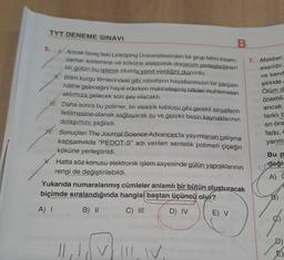 TYT DENEME SINAVI
5.
B
Ancak İsveç'teki Linköping Üniversitesinden bir grup bilim insanı,
damar sistemine ve köküne elektronik donanım yerleştirdikleri
bir gülün bu işleme olumlu yanıt verdiğini duyurdu.
H. Bilim kurgu filmlerindeki gibi robotların hayatlarımızın bir parçası
hâline geleceğini hayal ederken makineleşmiş bitkiler muhtemelen
aklımıza gelecek son şey olacaktı.
Hi. Daha sonra bu polimer, bir elektrik kablosu gibi gerekli sinyallerin
iletilmesine olanak sağlayarak su ve gerekli besin kaynaklarının
dolaşımını sağladı.
Sonuçları The Journal Science Advances'ta yayımlanan çalışma
kapsamında "PEDOT-S" adı verilen sentetik polimeri çiçeğin
köküne yerleştirildi.
Hatta söz konusu elektronik işlem sayesinde gülün yapraklarının
rengi de değiştirilebildi.
Yukarıda numaralanmış cümleler anlamlı bir bütün oluşturacak
biçimde sıralandığında hangisi baştan üçüncü olur?
A) I
B) II
C) III
D) IV
dowy tree
|| ₁! (
E) V
7. Makber,
eseridir.
ve kend
şiirinde
Ölüm d
Norönemli
ancak
farklı b
en öne
farkı, c
yanm
Bu P
değis
A) (