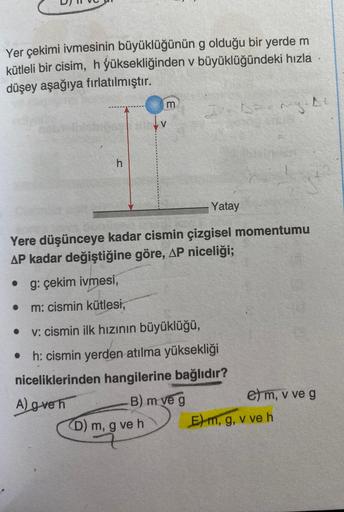 Yer çekimi ivmesinin büyüklüğünün
g olduğu bir yerde m
kütleli bir cisim, h yüksekliğinden v büyüklüğündeki hızla
düşey aşağıya fırlatılmıştır.
●
h
●
m
Yere düşünceye kadar cismin çizgisel momentumu
AP kadar değiştiğine göre, AP niceliği;
g: çekim ivmesi,
