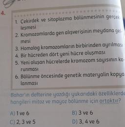 4.
1. Çekirdek ve sitoplazma bölünmesinin gerçek
leşmesi notenia
2. Kromozomlarda gen alışverişinin meydana gel-
mesi
3. Homolog kromozomların birbirinden ayrılması
4. Bir hücreden dört yeni hücre oluşması
5. Yeni oluşan hücrelerde kromozom sayısının ko-
runması
6. Bölünme öncesinde genetik materyalin kopya
lanması
Bahar'ın defterine yazdığı yukarıdaki özelliklerde
hangileri mitoz ve mayoz bölünme için ortaktır?
A) 1 ve 6
C) 2, 3 ve 5
B) 3 ve 6
D) 3, 4 ve 6