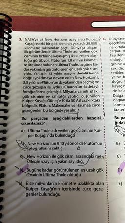 3. NASA'ya ait New Horizons uzay aracı Kuiper 4. Dünya'nın
Kuşağı'ndaki bir gök cisminin yaklaşık 28.000
kilometre yakınından geçti. Dünya'ya ulaşan
ilk görüntülerde Ultima Thule adı verilen gök
cisminin birbirine kaynaşmış iki küreden oluş-
tuğu görülüyor. Plüton'un 1,8 milyar kilomet-
id re ötesinde bulunan Ultima Thule, bugüne ka-
dar yakından görüntülenen en uzak gök cismi
oldu. Yaklaşık 13 yıldır uzayın derinliklerine
doğru yol almaya devam eden New Horizons,
3,5 yıl önce Plüton'un da yakınından geçmiş ve
ghcüce gezegen ile uydusu Charon'un da detaylı
het fotoğraflarını çekmişti. Milyarlarca irili ufaklı
geçebilec
ne ortala
nekçarpar. Ye
10x taşı denir
olduğu m
16 gesine al
in şekilde,
blb tetikler.
nin ye ve b
allicdoğru H
ukayaç d
helde kala
SY Dalga e
aby dağılar
alarının
krateri
mal
gök cismine ev sahipliği yaptığı düşünülen
Bb Kuiper Kuşağı, Güneş'e 30 ila 50 AB uzaklıktaki
bölgedir. Plüton, Makemake ve Haumea cüce
gezegenleri bu bölgede yer alır.
Bu parçadan aşağıdakilerden hangisi
çıkarılamaz?
55016. (ünsmitery
A) Ultima Thule adı verilen gök cisminin Kui-
per Kuşağı'nda bulunduğu
B New Horizon'un 9 10 yıl önce de Plüton'un
fotoğraflarını çektiği
8
New Horizon ile gök cismi arasındaki me-/
safenin uzay için yakın sayıldığı
Bugüne kadar görüntülenen en uzak gök
Cisminin Ultima Thule olduğu
E) Bize milyonlarca kilometre uzaklıkta olan
Kuiper Kuşağı'nın içerisinde cüce geze-
genler bulunduğu
Bu pa
ğıdak
Ç
B) C
C
C)
D)
SE)