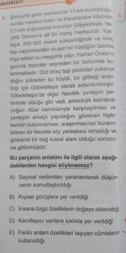 eknikleri
4. Şanlıurfa şehir merkezinin 15 km kuzeydoğu-
sunda mesken tutan ve Karaharabe köyünün
2,5 km doğusunda bulunan Göbeklitepe, Ne-
olitik Dönem'e ait bir inanç merkezidir. Yak-
laşık 200-300 metre yüksekliğinde ve kireç
taşı kayalıklardan oluşan bir höyüğün üzerine
inşa edilen bu megalitik yapı, Harran Ovası'nı
gururla tepeden seyreden bir konumda bu-
lunmaktadır. Düz kireç taşı platodan yukarıya
doğru yükselen bu höyük, bir göbeği andır-
dığı için Göbeklitepe olarak adlandırılmıştır.
Göbeklitepe'de diğer Neolitik yerleşim yer-
lerinde olduğu gibi vadi, arkeolojik kazılarda
yoğun ritüel kalıntılarıyla karşılaşılması ve
yerleşim amaçlı yapıldığını gösteren hiçbir
kanıtın bulunmaması, araştırmacıları buranın
bilinen bir Neolitik köy yerleşkesi olmadığı ve
görkemli bir dağ kutsal alanı olduğu sonucu-
na götürmüştür.
5.
Bu parçanın anlatımı ile ilgili olarak aşağı-
dakilerden hangisi söylenemez?
A) Sayısal verilerden yararlanılarak düşün-
cenin somutlaştırıldığı
B) Kişisel görüşlere yer verildiği
C) İnsana özgü özelliklerin doğaya aktarıldığı
D) Kanıtlayıcı verilere sıklıkla yer verildiği
E) Farklı anlam özellikleri taşıyan cümlelerin
kullanıldığı