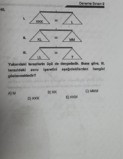 40.
II.
A) M
KKK
KL
111
D) KKK
III
Yukarıdaki terazilerin üçü de dengededir. Buna göre, III.
terazideki soru işaretini
aşağıdakilerden hangisi
göstermektedir?
MM
B) KK
Deneme Sınavı 9
and be in the third
E) KKM
C) MMM
