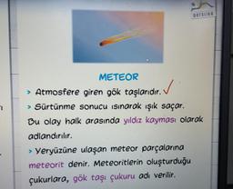 Derslike
METEOR
> Atmosfere giren gök taşlarıdır.
✓
> Sürtünme sonucu isinarak ışık saçar.
Bu olay halk arasında yıldız kayması olarak
adlandırılır.
> Yeryüzüne ulaşan meteor parçalarına
meteorit denir. Meteoritlerin oluşturduğu
çukurlara, gök taşı çukuru adı verilir.