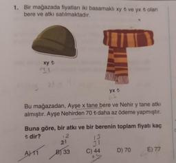 1. Bir mağazada fiyatları iki basamaklı xy t ve yx t olan
bere ve atkı satılmaktadır.
xy t
31
Bu mağazadan, Ayşe x tane bere ve Nehir y tane atkı
almıştır. Ayşe Nehirden 70 ₺t daha az ödeme yapmıştır.
A) 11
Buna göre, bir atkı ve bir berenin toplam fiyatı kaç
t dir?
12
21
B) 33
yx t
13
31
C) 44
D) 70
E) 77