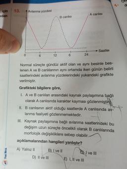 = için
rdan
Yeni Nesa
13.
0
Avlanma yüzdesi
6
12
A) Yalnız II
B canlısı
6
D) II ve III
Normal süreçte gündüz aktif olan ve aynı besinle bes-
lenen A ve B canlılarının aynı ortamda iken günün belirli
saatlerindeki avlanma yüzdelerindeki yukarıdaki grafikte
verilmiştir.
Grafikteki bilgilere göre,
I. A ve B canlıları arasındaki kaynak paylaşımına bağlı
olarak A canlısında karakter kayması gözlenmiştir
B) I ve II
24
II. B canlısının aktif olduğu saatlerde A canlısında av-
lanma faaliyeti gözlenmemektedir.
A canlısı
III. Kaynak paylaşımına bağlı avlanma saatlerindeki bu
değişim uzun süreçte öncelikli olarak B canlılarında
morfolojik değişikliklere sebep olabilir.
açıklamalarından hangileri yanlıştır?
Saatler
E) I, II ve III
CI ve III