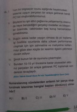 10. I. Yani bir bilgisayar oyunu eşliğinde hayalinizdeki
sisteme uygun parçaları bir araya getirerek kendi
PC'nizi oluşturabiliyorsunuz.
II. Böylece bu işin altın çağlarına yetişememiş olsanız
da neye benzediğini gerçekçi modeller ve bileşen-
ler üzerinde, cebinizden beş kuruş harcamadan
görebilirsiniz.
III. Bugün eskisi kadar yaygın olmasa da pc toplama
işi özellikle oyunlarda daha yüksek performansa
ulaşmak için işin zahmetine ve maliyetine katlan-
mayı göze alan küçük bir kesimin ilgisini çekmeye
devam ediyor.
IV. Şimdi bunun bir de oyununu çıkarmışlar.
V.
Bundan 10-15 yıl öncesine kadar piyasadan aldı-
nız parçaları bir araya getirerek PC toplamak son
derece revaçtaydı.
(Bilim Teknik Kendi Oyun Pc'nizi Yapabileceğiniz Oyun Çıktı)
Numaralanmış cümlelerden anlamlı bir parça oluş-
turulmak istenirse hangisi baştan dördüncü olma-
lıdır?
A) 1 B) II
C) III
D) IV
E) V
LC
TA