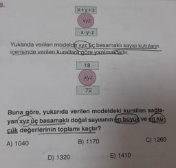 8.
x+y+z
xyz
D) 1320
x.y.z
Yukarıda verilen modelde xyz üç basamaklı sayısı kutuların
içerisinde verilen kurallara göre yazılmaktadır.
18
xyz
72
Buna göre, yukarıda verilen modeldeki kuralları sağla-
yan xyz üç basamaklı doğal sayısının en büyük ve en kü-
çük değerlerinin toplamı kaçtır?
A) 1040
B) 1170
E) 1410
C) 1260