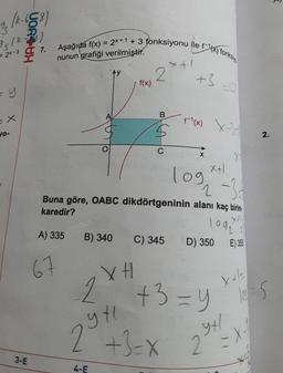 2 (K-658)
33
P
3₂ (k=²1)
= 2x-3 7.
H
vo-
3-E
Aşağıda f(x) = 2x+1 + 3 fonksiyonu ile fx) fonksiyo
nunun grafiği verilmiştir.
67
f(x)
B) 340
2
B
*+1
C) 345
+3
X:
log x+1
2-3-
Buna göre, OABC dikdörtgeninin alanı kaç birim
karedir?
X
1092 :)
A) 335
E) 355
f-¹(x)
D) 350
X-3
x H
2 +3=y
X+/=
y ti
2²
+3=X 29+!
4-E
2.
10 = 5
X-