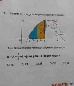 4.
Aşağıda f(x) = log x fonksiyonunun grafiği verilmiştir.
f(x) = log₂x
€
0
A) 18
1
2
4
B) 24
B
A ve B bulundukları yamuksal bölgelerin alanlarıdır.
6
B-A= olduğuna göre, a değeri kaçtır?
8.h
C) 27
D) 30
E) 36
MATEMATİK 91