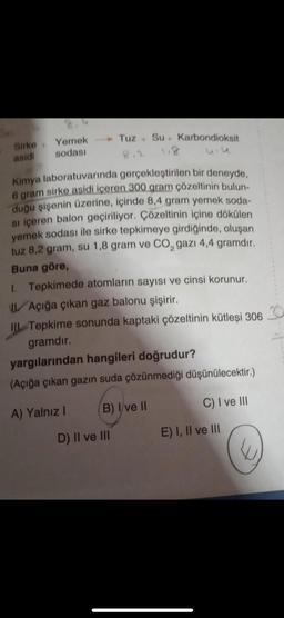 Sirke
asidi
+
Yemek
sodası
Kimya laboratuvarında gerçekleştirilen bir deneyde,
6 gram sirke asidi içeren 300 gram çözeltinin bulun-
duğu şişenin üzerine, içinde 8,4 gram yemek soda-
si içeren balon geçiriliyor. Çözeltinin içine dökülen
yemek sodası ile sirke tepkimeye girdiğinde, oluşan
tuz 8,2 gram, su 1,8 gram ve CO₂ gazı 4,4 gramdır.
Buna göre,
1. Tepkimede atomların sayısı ve cinsi korunur.
Tuz Su Karbondioksit
Açığa çıkan gaz balonu şişirir.
Il Tepkime sonunda kaptaki çözeltinin kütleşi 306 30
gramdır.
yargılarından hangileri doğrudur?
(Açığa çıkan gazın suda çözünmediği düşünülecektir.)
A) Yalnız I
B) I ve II
D) II ve III
C) I ve III
E) I, II ve III