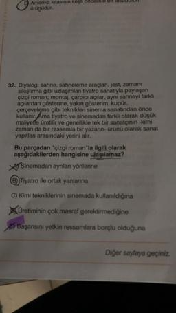 e Aepy
Amerika kıtasının keşti önc
ürünüdür.
32. Diyalog, sahne, sahneleme araçları, jest, zamanı
sıkıştırma gibi uzlaşımları tiyatro sanatıyla paylaşan
çizgi roman; montaj, çarpıcı açılar, aynı sahneyi farklı
açılardan gösterme, yakın gösterim, kupür,
çerçeveleme gibi teknikleri sinema sanatından önce
kullanır. Ama tiyatro ve sinemadan farklı olarak düşük
maliyetle üretilir ve genellikle tek bir sanatçının -kimi
zaman da bir ressamla bir yazarın- ürünü olarak sanat
yapıtları arasındaki yerini alır.
Bu parçadan "çizgi roman"la ilgili olarak
aşağıdakilerden hangisine ulaşılamaz?
Sinemadan ayrılan yönlerine
(B)) Tiyatro ile ortak yanlarına
C) Kimi tekniklerinin sinemada kullanıldığına
Üretiminin çok masraf gerektirmediğine
Başarısını yetkin ressamlara borçlu olduğuna
Diğer sayfaya geçiniz.