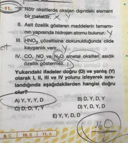 11. Nötr oksitlerde oksijen dışındaki element
bir metaldir. X
of
9. C
II. Asit özellik gösteren maddelerin tamamı-
nın yapısında hidrojen atomu bulunur.
III. HNO3 çözeltisine dokunulduğunda cilde
in
kayganlık verir. Vieillesalonie (A
IV. CO, NO ve N₂O ametal oksitleri asidik
özellik göstermez. sögünüşü (
Yukarıdaki ifadeler doğru (D) ve yanlış (Y)
olarak I, II, III ve IV yolunu izleyerek sıra-
landığında aşağıdakilerden hangisi doğru
olur?
A) Y, Y, Y, D
C) D, D, Y, Y
10. B
100040
B) D, Y, D, Y
D) Y, D, Y, D
E) Y, Y, D, D
[thioblais ebule
11. A
No O