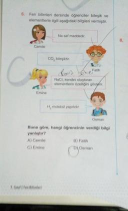 6. Fen bilimleri dersinde öğrenciler bileşik ve
elementlerle ilgili aşağıdaki bilgileri vermiştir.
Cemile
Cure
Emine
Na saf maddedir.
CO, bileşiktir.
be
NaCl, kendini oluşturan
elementlerin özelliğini gösterir.
H, molekül yapılıdır.
Fatih
Osman
Buna göre, hangi öğrencinin verdiği bilgi
yanlıştır?
A) Cemile
C) Emine
D) Osman
8.