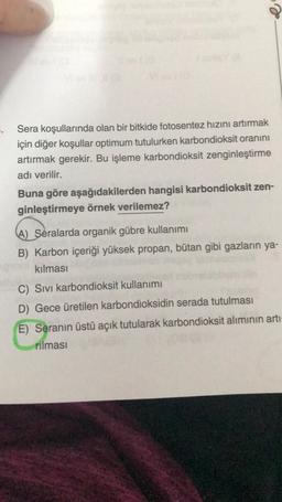 Sera koşullarında olan bir bitkide fotosentez hızını artırmak
için diğer koşullar optimum tutulurken karbondioksit oranını
artırmak gerekir. Bu işleme karbondioksit zenginleştirme
adı verilir.
Buna göre aşağıdakilerden hangisi karbondioksit zen-
ginleştirmeye örnek verilemez?
(A) Seralarda organik gübre kullanımı
B) Karbon içeriği yüksek propan, bütan gibi gazların ya-
kılması
C) Sivi karbondioksit kullanımı
D) Gece üretilen karbondioksidin serada tutulması
E) Seranın üstü açık tutularak karbondioksit alımının artı-
rilmasi