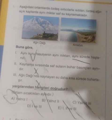 Aşağıdaki ortamlarda özdeş ısıtıcılarla isitilan, özdeş ağzı
açık kaplarda aynı miktar saf su kaynamaktadır.
Ağrı Dağı
Buna göre,
1. Aynı kuru/fasulyenin aynı miktarı, aynı sürede haşla-
kuruftasu
nir.
II. Kaynama sırasında saf suların buhar basınçları ayn