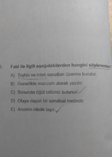 5.
Fabl ile ilgili aşağıdakilerden hangisi söylenemez?
A) Teşhis ve intak sanatları üzerine kurulur.
B) Genellikle manzum olarak yazılır.
C) Sonunda öğüt bölümü bulunur.
D) Olaya dayalı bir sanatsal metindir.
E) Anonim nitelik taşır.