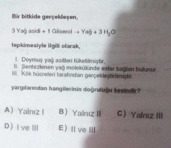 Lav
Bir bitkide
gerçekleşen,
3 Yağ asidi + 1 Gliserol → Yağ + 3 H₂O
tepkimesiyle ilgili olarak,
I. Doymuş yağ asitleri tüketilmiştir.
II. Sentezlenen yağ molekülünde ester bağlanı bulunur.
III. Kök hücreleri tarafından gerçekleştirilmiştir.
yargılarından h