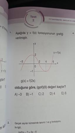 y = f(x)
çtır?
8 E
2.
Test
2
-3
Aşağıda y = f(x) fonksiyonunun grafiği
verilmiştir.
-1
2
2
TYT MATEMATIK-SAYILAR VE CEB
4
y = f(x)
6
X
g(x) = f(2x)
olduğuna göre, (gof)(0) değeri kaçtır?
A)-3 B)-1 C) 2 D) 4 E) 6
Gerçek sayılar kümesinde tanımlı f ve g fonksiyonu
ile ilgili,
(gof)(x-7)= 5x-6
4.