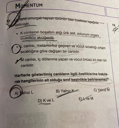 MOMENTUM
17. Ufarktromurgalı hayvan türünün bazı özellikleri aşağıda
verilmiştir.
. K canlısının boşaltım atığı ürik asit, solunum organi
alveolsüz akciğerdir.
ENTUM
L canlısı, metamorfoz geçiren ve vücut sıcaklığı ortam
sıcaklığına göre değişen bir canlıd