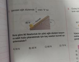 2. Şekildeki eğik düzlemde — oranı "3" tür.
h
90 N
A) 30 N
Kuvvet
Buna göre 90 Newtonluk bir yükü eğik düzlem boyun-
ca sabit hızla çıkarabilmek için kaç newton kuvvet uy-
gulanmalıdır?
B) 45 N
C) 60 N
D) 75 N
3. Özdeş bö
larak aşa
60 M
Yükün
nokta
çenek
A)