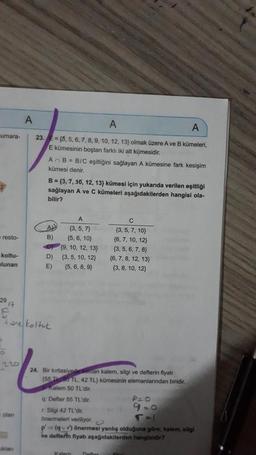 umara-
resto-
koltu-
lunan
29
917
220
olan
A
kian
A
A
23.
=(3, 5, 6, 7, 8, 9, 10, 12, 13) olmak üzere A ve B kümeleri,
E kümesinin boştan farklı iki alt kümesidir.
AnB = B/C eşitliğini sağlayan A kümesine fark kesişim
kümesi denir.
B=(3, 7, 10, 12, 13) kümesi için yukarıda verilen eşitliği
sağlayan A ve C kümeleri aşağıdakilerden hangisi ola-
bilir?
tare koltuk
A
B)
D)
E)
A
(3,5,7)
(5, 6, 10)
(9, 10, 12, 13)
(3, 5, 10, 12)
(5, 6, 8, 9)
24. Bir kırtasiyede satilan kalem, silgi ve defterin fiyatı
(55 T50 TL, 42 TL) kümesinin elemanlarından biridir.
Kalem 50 TL'dir.
q: Defter 55 TL'dir.
r. Silgi 42 TL'dir.
önermeleri veriliyor.
p' (qvr) önermesi yanlış olduğuna göre; kalem, silgi
ve defterin fiyatı aşağıdakilerden hangisidir?
Kalem
C
(3, 5, 7, 10)
(6, 7, 10, 12)
(3, 5, 6, 7, 8)
(6, 7, 8, 12, 13)
(3, 8, 10, 12)
Defter
P=0
9=0
T=1