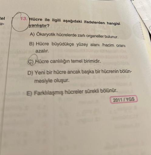 tel
13. Hücre ile ilgili aşağıdaki ifadelerden hangisi
yanlıştır?AND
A) Ökaryotik hücrelerde zarlı organeller bulunur.
B) Hücre büyüdükçe yüzey alanı /hacim oranı
azalır.
C) Hücre canlılığın temel birimidir.
D) Yeni bir hücre ancak başka bir hücrenin bölün