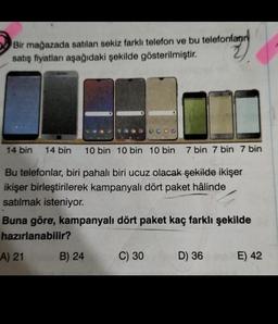 Bir mağazada satılan sekiz farklı telefon ve bu telefonların
satış fiyatları aşağıdaki şekilde gösterilmiştir.
14 bin 14 bin 10 bin 10 bin 10 bin 7 bin 7 bin 7 bin
Bu telefonlar, biri pahalı biri ucuz olacak şekilde ikişer
ikişer birleştirilerek kampanyalı dört paket hâlinde
satılmak isteniyor.
Buna göre, kampanyalı dört paket kaç farklı şekilde
hazırlanabilir?
A) 21
B) 24
C) 30
D) 36 E) 42