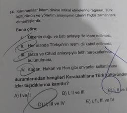 14. Karahanlılar İslam dinine intikal etmelerine rağmen, Türk
kültürünün ve yönetim anayışının izlerini hiçbir zaman terk
etmemişlerdir.
Buna göre;
Ülkenin doğu ve batı anlayışı ile idare edilmesi,
11. Her alanda Türkçe'nin resmi dil kabul edilmesi,
M. Gaza ve Cihad anlayışıyla fetih hareketlerinde
bulunulması,
IV. Kağan, Hakan ve Han gibi unvanlar kullanılması
durumlarından hangileri Karahanlıların Türk Kültüründer
izler taşıdıklarına kanıttır?
A) I vell
B) I, II ve III
D), Il ve IV
GI, II ve
E) I, II, III ve IV