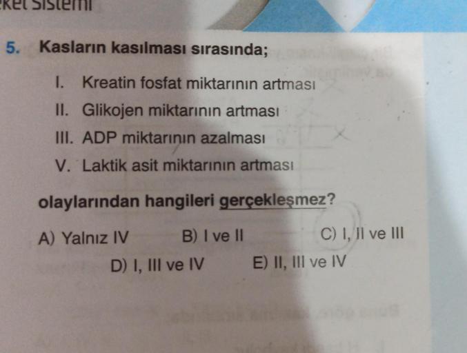 ket Sis
5. Kasların kasılması sırasında;
I. Kreatin fosfat miktarının artması
II. Glikojen miktarının artması
III. ADP miktarının azalması
V. Laktik asit miktarının artması
olaylarından hangileri gerçekleşmez?
A) Yalnız IV
B) I ve II
D) I, III ve IV
C) I,