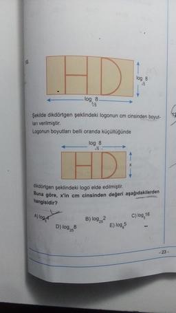10.
LHD
log 8.
3√5
Şekilde dikdörtgen şeklindeki logonun cm cinsinden boyut-
ları verilmiştir.
Logonun boyutları belli oranda küçültüğünde
log 8
√√5
HD
A) log
dikdörtgen şeklindeki logo elde edilmiştir.
Buna göre, x'in cm cinsinden değeri aşağıdakilerden
hangisidir?
log 8
√√5
D) log258
B) log 25
E) log 5
C) log 16
- 23-
12
