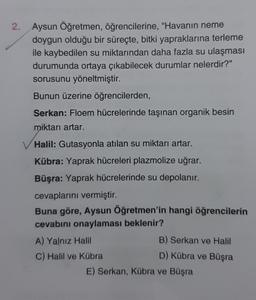 2.
Aysun Öğretmen, öğrencilerine, "Havanın neme
doygun olduğu bir süreçte, bitki yapraklarına terleme
ile kaybedilen su miktarından daha fazla su ulaşması
durumunda ortaya çıkabilecek durumlar nelerdir?"
sorusunu yöneltmiştir.
Bunun üzerine öğrencilerden,
Serkan: Floem hücrelerinde taşınan organik besin
miktarı artar.
Halil: Gutasyonla atılan su miktarı artar.
Kübra: Yaprak hücreleri plazmolize uğrar.
Büşra: Yaprak hücrelerinde su depolanır.
cevaplarını vermiştir.
Buna göre, Aysun Öğretmen'in hangi öğrencilerin
cevabını onaylaması beklenir?
A) Yalnız Halil
C) Halil ve Kübra
B) Serkan ve Halil
D) Kübra ve Büşra
E) Serkan, Kübra ve Büşra