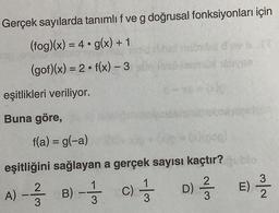 Gerçek sayılarda tanımlı f ve g doğrusal fonksiyonları için
g(x) + 1
f(x) - 3
(fog)(x) = 4
(gof)(x) = 2
eşitlikleri veriliyor.
Buna göre,
f(a) = g(-a)
(p=00(500)
eşitliğini sağlayan a gerçek sayısı kaçtır?
A) - -/-/-
B) - 133
C) - 13
D) 2/3
blo
E)
2/2