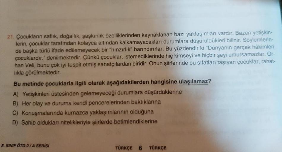 21. Çocukların saflık, doğallık, şaşkınlık özelliklerinden kaynaklanan bazı yaklaşımları vardır. Bazen yetişkin-
lerin, çocuklar tarafından kolayca altından kalkamayacakları durumlara düşürüldükleri bilinir. Söylemlerin-
de başka türlü ifade edilemeyecek b