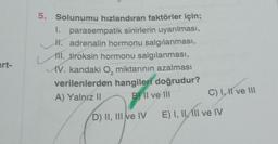 art-
5. Solunumu hızlandıran faktörler için;
1. parasempatik sinirlerin uyarılması,
H. adrenalin hormonu salgılanması,
11. tiroksin hormonu salgılanması,
AV. kandaki O, miktarının azalması
verilenlerden hangileri doğrudur?
2
A) Yalnız II
BII ve III
D) II, III ve IV
C) I, II ve III
E) I, II, III ve IV