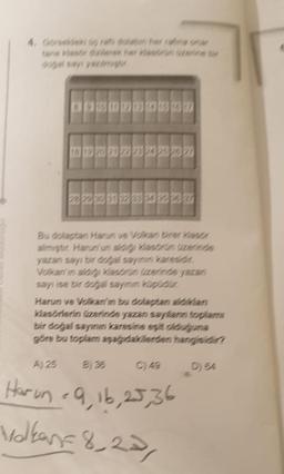 Bu dolaptan Harun ve Volkan birer Klass
almiştir. Harun'un aldigi klasörün üzerinde
yazan sayı bir doğal sayinin karesidir
Volkan'in aldigi Klasörün üzerinde yazan
sayı ise bir dogal sayının küpüdür.
Harun ve Volkan'in bu dolaptan aldikdan
Klasörlerin üzerinde yazan sayfann toplam
bir doğal sayının karesine eşit olduguna
göre bu toplam aşağıdakilerden hangisidir?
D) 64
A) 25
Harun - 9,16,25,36
Valken=8,23,