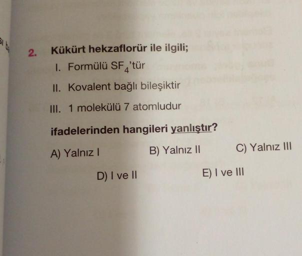 2.
Kükürt hekzaflorür ile ilgili;
1. Formülü SF, 'tür
II. Kovalent bağlı bileşiktir
III. 1 molekülü 7 atomludur
ifadelerinden hangileri yanlıştır?
A) Yalnız I
B) Yalnız II
D) I ve II
C) Yalnız III
E) I ve III