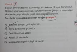 Örnek: (7)
Selçuk Üniversitesinin düzenlediği Ali Akkanat Sosyal Sorumluluk
Ödülleri; ekonomik, çevresel, kültürel ve sosyal gelişim konusundaki
akademik çalışmalarıyla çeşitli bilim insanlarına verildi.
Bu cümle için aşağıdakilerden hangisi yanlıştır?
A) Yüklemi edilgen çatılı eylemdir.
B) Özne bir kelime grubudur.
C) Belirtili nesnesi vardır.
D) Kurallı bir cümledir.
E) Vurgulanan ögesi dolaylı tümleçtir.
...
e
Yay