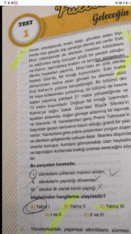 Favr
Yunan mitolojisinde insan başlı, gövdesi aslan biçi-
minde olan gerçek dışı yaratığa sfenks adı verilir. Eski
Mısır mitolojisinde de sfenksin insanları kötülüklere
ve saldırılara karşı koruyan güçlü bir yaratık olduğu-
na inanılır, tapınaklara kralları ve tanrıları simgeleyen
sfenks heykelleri yapılırdı. Mısır'daki en ünlü sfenks
heykeli Gize'de, Nil Irmağı kıyısındadır. Eski krallık
döneminden kalma aslan gövdeli bu sfenksin yüzü
Kral Kefren'in yüzüne benzetilmiştir. Bir bölümü dev
bir kaya kütlesinden yontulmuş, bir bölümü de kesme
taştan yapılmış yaklaşık 21 metre yüksekliğinde ve
73 metre boyundadır. Doğuya Nil Irmağı üzerinden
Kahire'ye doğru bakar. Gize'deki Büyük Sfenks'in
ayakları arasında, doğan güneşe adanmış bir tapınak
ve üzerinde 18. hanedandan genç Prens Tutmosis'in
başından geçen serüvenin kazılı olduğu granit bir yazı
vardır. Yazılanlara göre prens avlanırken yorgun düşer
ve sfenksin gölgesinde uykuya dalar. Skenks düşünde
onunla konuşur, kumlara gömülmekte olan heykelini
ve tapınağını kurtarırsa krallığı prense vereceğini söy
ler.
Bu parçadan hareketle;
TEST
1
3.
4.
*%
Geleceğin
Isfenkslere yüklenen manevi anlam,
I. sfenkslerin yapıldığı dönemler
Isfenksi ilk olarak kimin yaptığı X
bilgilerinden hangilerine ulaşılabilir?
A) Yalnız I
B) Yalnız II
D) I ve II
C) Yalnız III
E) II ve III
Vücudumuzdaki yaşamsal etkinliklerin sürmesi,