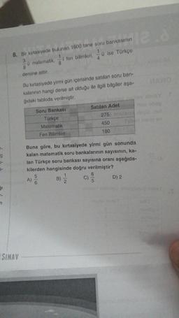 r-
9
-
31
n
SINAV
8. Bir kırtasiyede bulunan 1600 tane soru bankasının
3
ü matematik,
8
dersine aittir.
-i fen bilimleri,
8
A)
Soru Bankası
Türkçe
Matematik
Fen Bilimleri
Bu kırtasiyede yirmi gün içerisinde satılan soru ban-
kalarının hangi derse ait olduğu ile ilgili bilgiler aşa-
ğıdaki tabloda verilmiştir.
B)
1
12
C)
ü ise Türkçe
4
Buna göre, bu kırtasiyede yirmi gün sonunda
kalan matematik soru bankalarının sayısının, ka-
lan Türkçe soru bankası sayısına oranı aşağıda-
kilerden hangisinde doğru verilmiştir?
5
6
5
Satılan Adet
275 le
450
180
12.8
D) 2
MARO