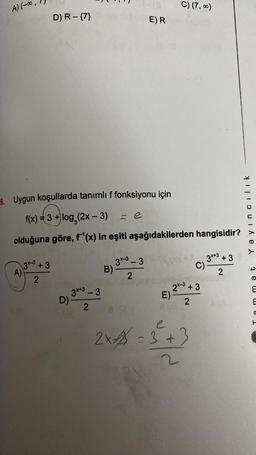 A) (-∞
A)
D) R - {7}
3-3 +3
2
8. Uygun koşullarda tanımlı f fonksiyonu için
f(x) = 3 + log₂ (2x - 3)
olduğuna göre, f¹(x) in eşiti aşağıdakilerden hangisidir?
3x+3 - 3
2
D).
ze
3x-3-3
2
B)-
E) R
C) (7,00)
E)
219
2x-3 +3
2
C)
e
2x = 3 +3
3x+3+3
2
Yayıncılık
mmat
C
