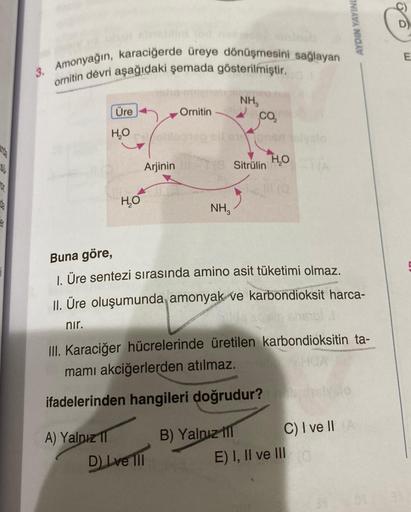 3. Amonyağın, karaciğerde üreye dönüşmesini sağlayan
ornitin devri aşağıdaki şemada gösterilmiştir.
Üre
H₂O
A) Yalnız
be
H₂O
Arjinin
Ornitin
D) Ive 111
NH3
NH₂
2
18 Sitrulin
Co
B) Yalnız
HOTA
Buna göre,
1. Üre sentezi sırasında amino asit tüketimi olmaz.
I